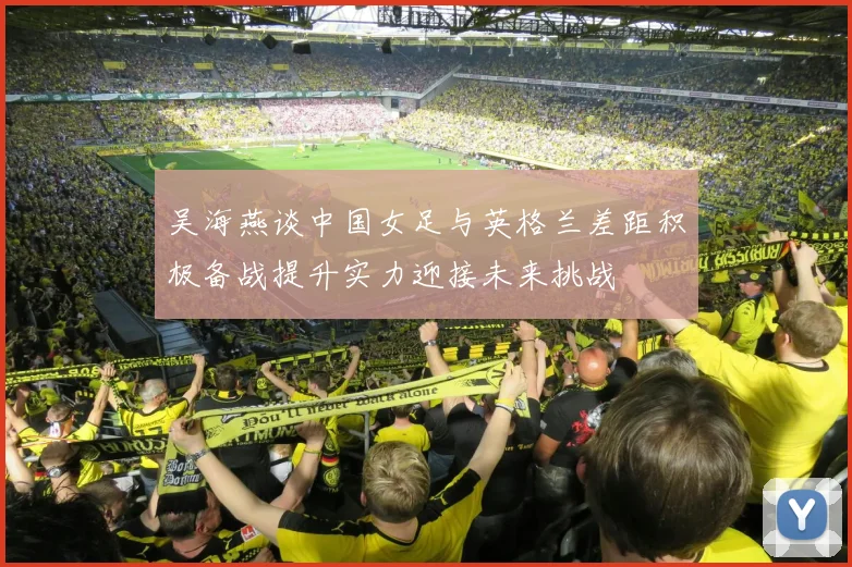 吴海燕谈中国女足与英格兰差距积极备战提升实力迎接未来挑战