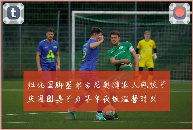 归化国脚塞尔吉尼奥携家人包饺子庆团圆妻子分享年夜饭温馨时刻