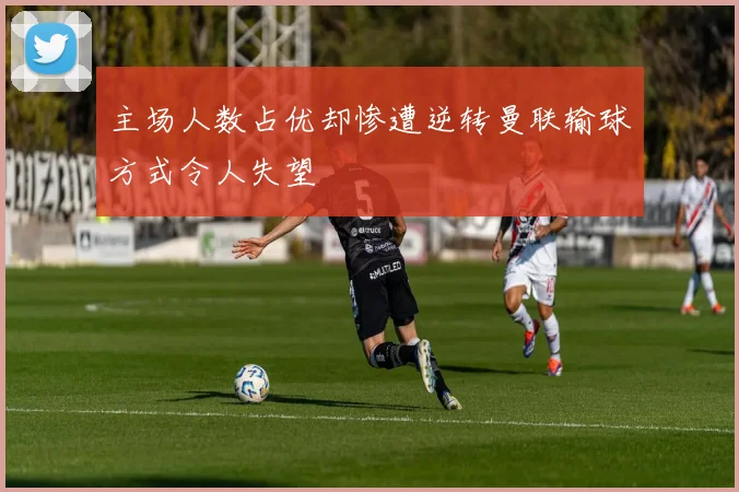主场人数占优却惨遭逆转曼联输球方式令人失望
