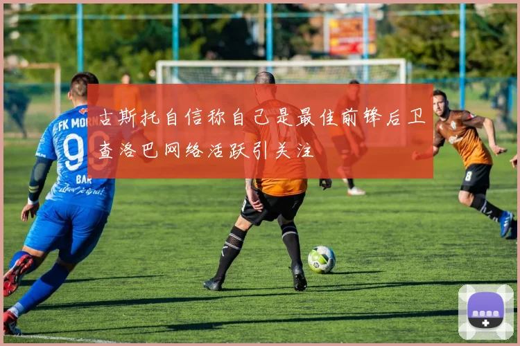 古斯托自信称自己是最佳前锋后卫查洛巴网络活跃引关注