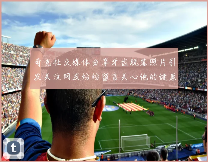 奇克社交媒体分享牙齿脱落照片引发关注网友纷纷留言关心他的健康状况