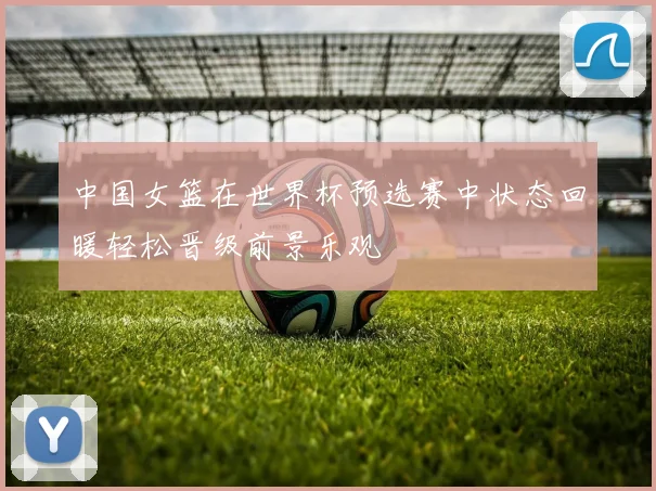 中国女篮在世界杯预选赛中状态回暖轻松晋级前景乐观