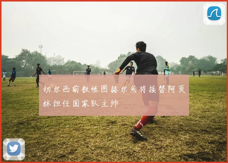 切尔西前教练图赫尔或将接替阿莫林担任国家队主帅