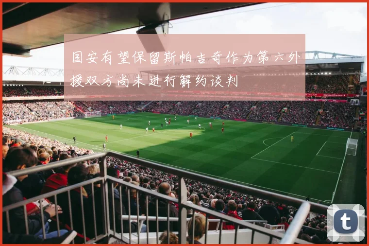 国安有望保留斯帕吉奇作为第六外援双方尚未进行解约谈判