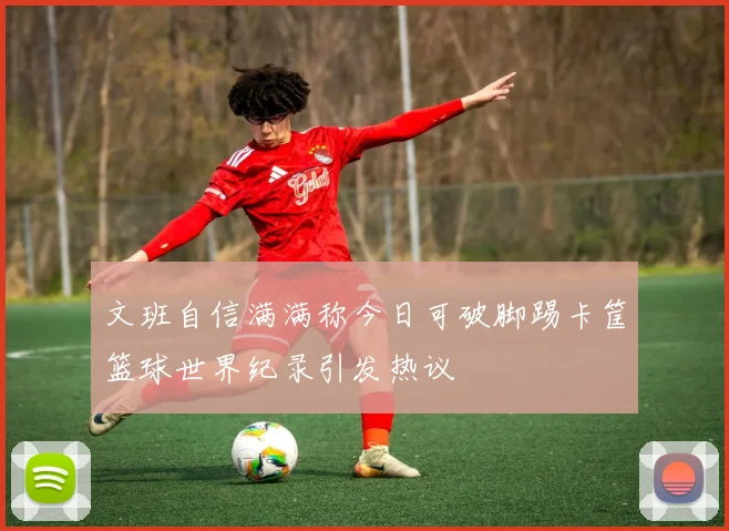 文班自信满满称今日可破脚踢卡筐篮球世界纪录引发热议
