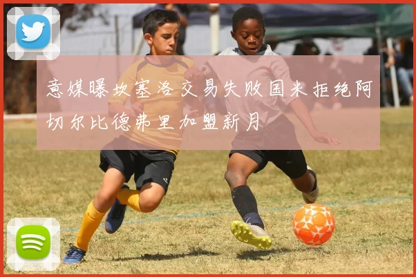 意媒曝坎塞洛交易失败国米拒绝阿切尔比德弗里加盟新月