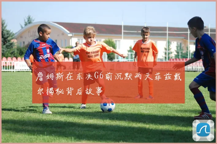 詹姆斯在东决G6前沉默两天菲兹戴尔揭秘背后故事