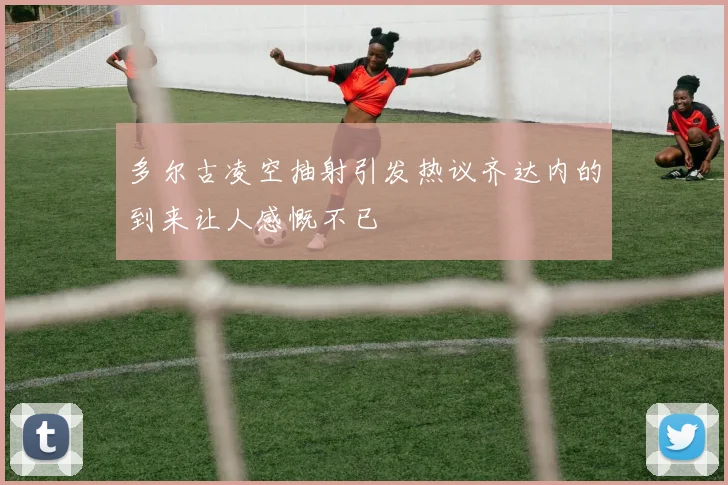 多尔古凌空抽射引发热议齐达内的到来让人感慨不已