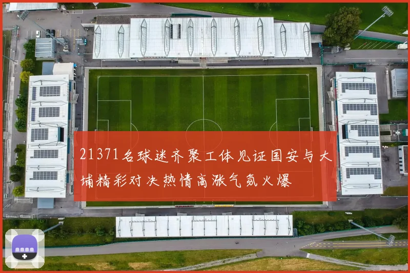 21371名球迷齐聚工体见证国安与大埔精彩对决热情高涨气氛火爆