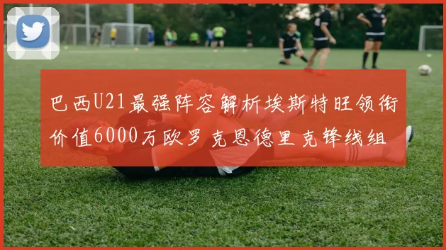 巴西U21最强阵容解析埃斯特旺领衔价值6000万欧罗克恩德里克锋线组合