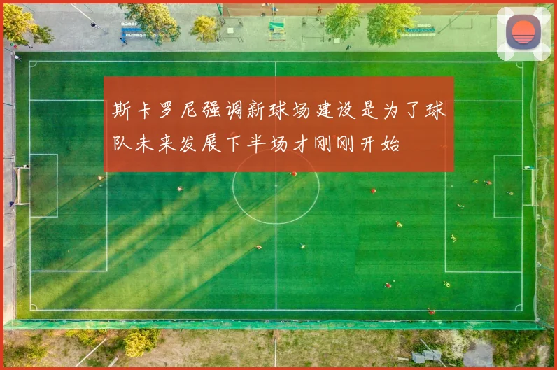 斯卡罗尼强调新球场建设是为了球队未来发展下半场才刚刚开始