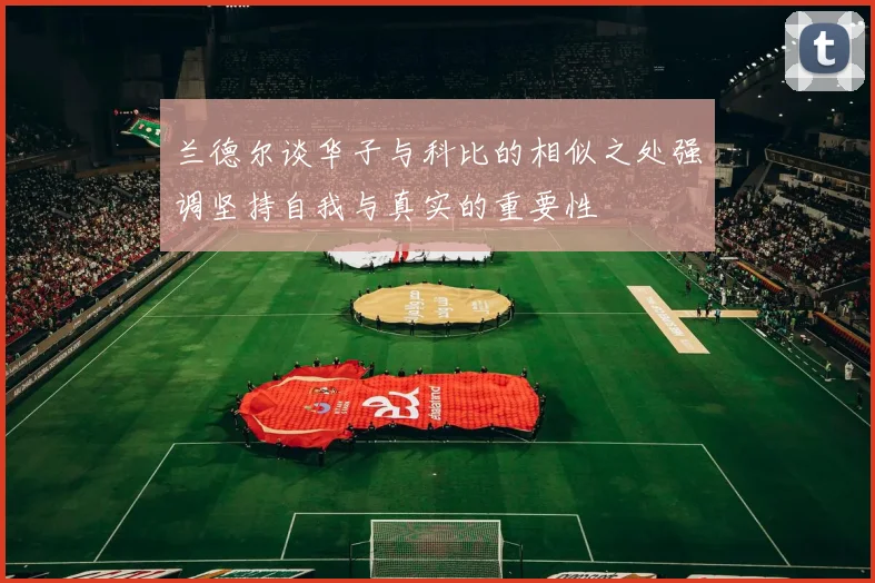 兰德尔谈华子与科比的相似之处强调坚持自我与真实的重要性