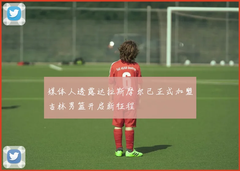 媒体人透露达拉斯摩尔已正式加盟吉林男篮开启新征程