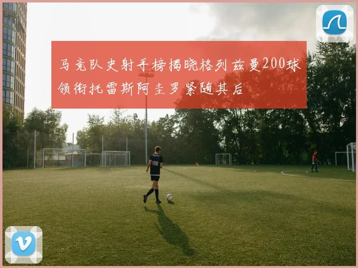 马竞队史射手榜揭晓格列兹曼200球领衔托雷斯阿圭罗紧随其后