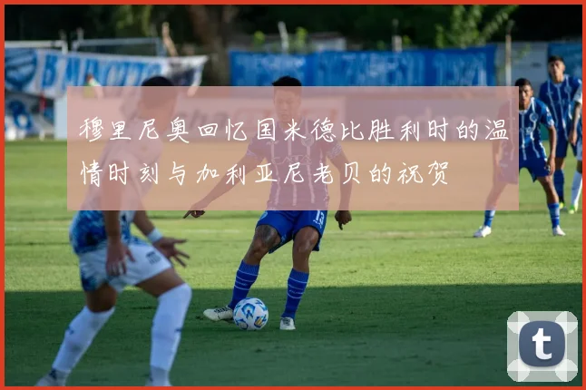 穆里尼奥回忆国米德比胜利时的温情时刻与加利亚尼老贝的祝贺