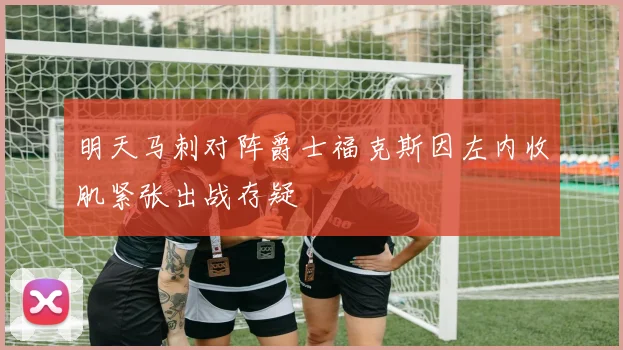 明天马刺对阵爵士福克斯因左内收肌紧张出战存疑