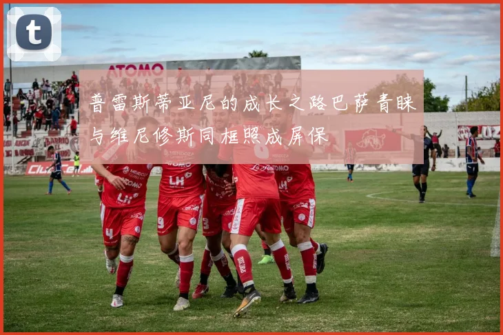 普雷斯蒂亚尼的成长之路巴萨青睐与维尼修斯同框照成屏保