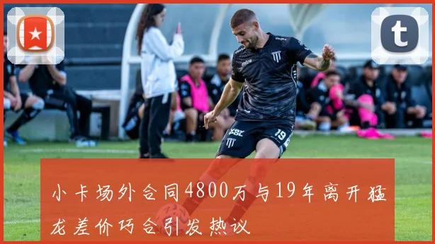 小卡场外合同4800万与19年离开猛龙差价巧合引发热议