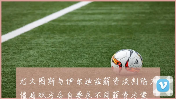 尤文图斯与伊尔迪兹薪资谈判陷入僵局双方各自要求不同薪资方案