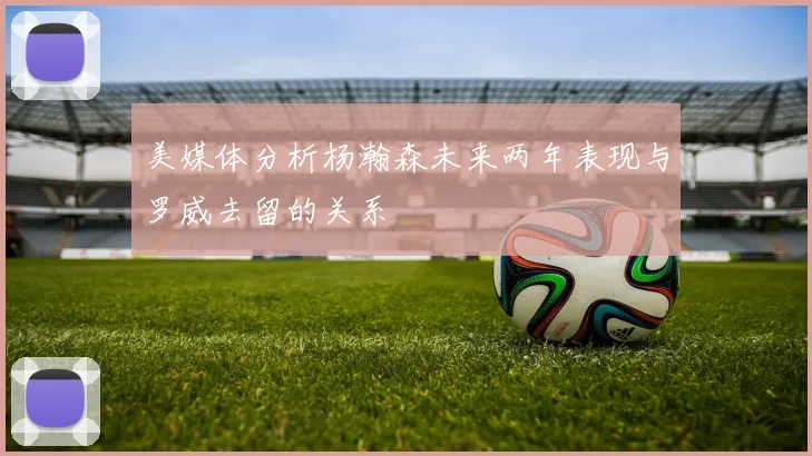 美媒体分析杨瀚森未来两年表现与罗威去留的关系