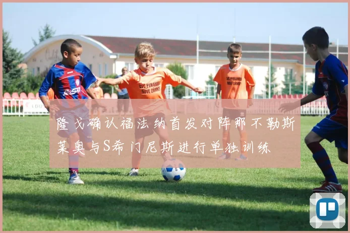 隆戈确认福法纳首发对阵那不勒斯莱奥与S希门尼斯进行单独训练