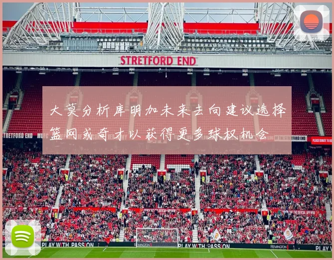 大莫分析库明加未来去向建议选择篮网或奇才以获得更多球权机会