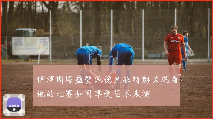 伊涅斯塔盛赞佩德里独特魅力观看他的比赛如同享受艺术表演