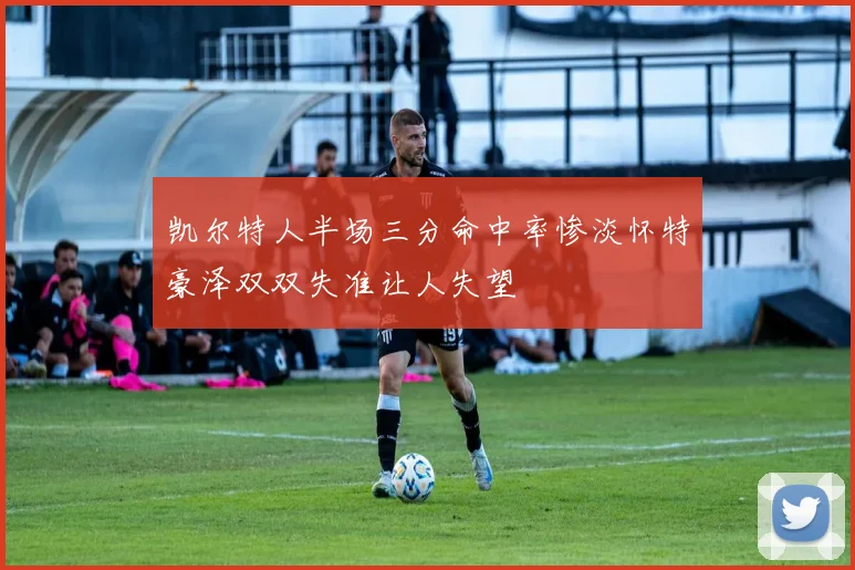 凯尔特人半场三分命中率惨淡怀特豪泽双双失准让人失望