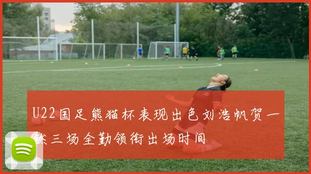 U22国足熊猫杯表现出色刘浩帆贺一然三场全勤领衔出场时间