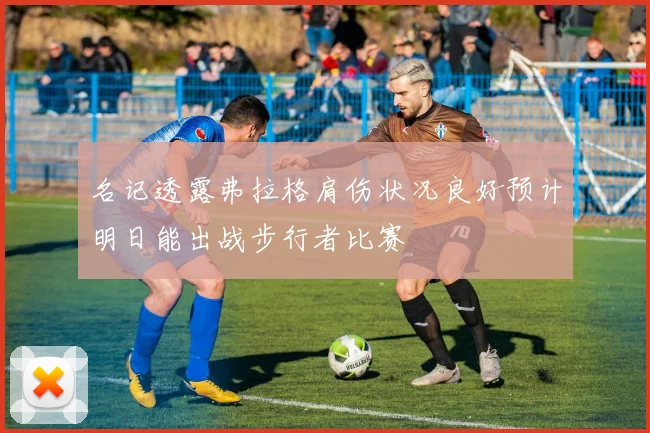 名记透露弗拉格肩伤状况良好预计明日能出战步行者比赛