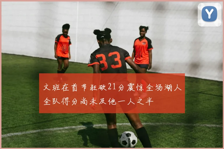 文班在首节狂砍21分震惊全场湖人全队得分尚未及他一人之半