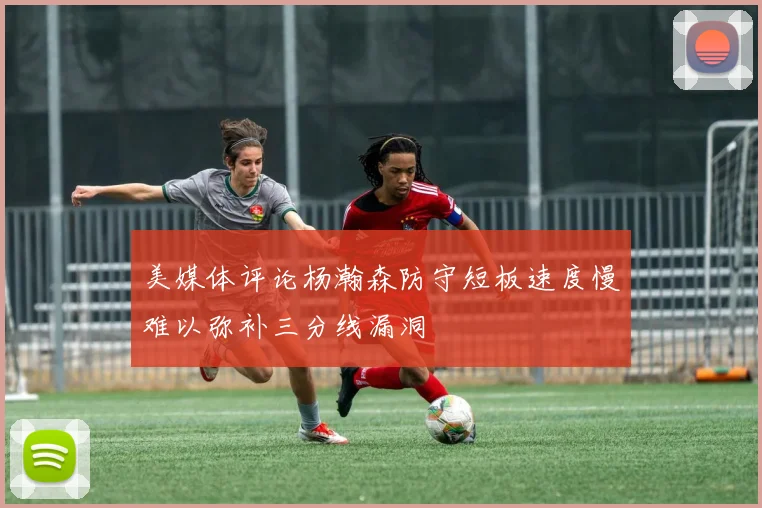 美媒体评论杨瀚森防守短板速度慢难以弥补三分线漏洞