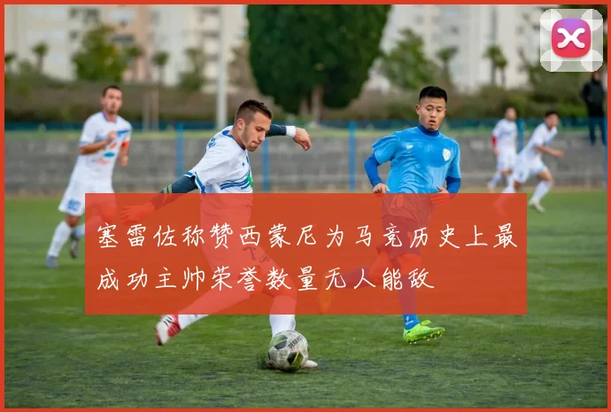 塞雷佐称赞西蒙尼为马竞历史上最成功主帅荣誉数量无人能敌