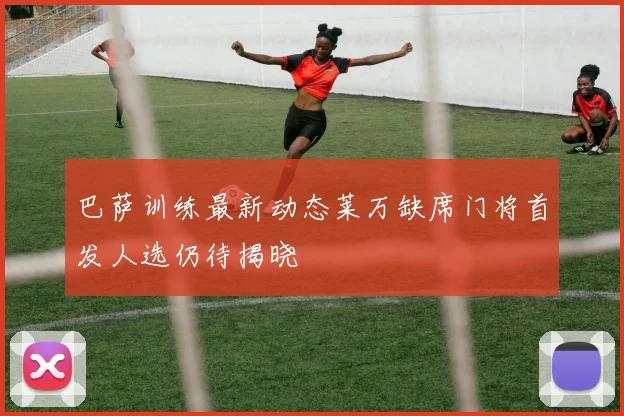 巴萨训练最新动态莱万缺席门将首发人选仍待揭晓