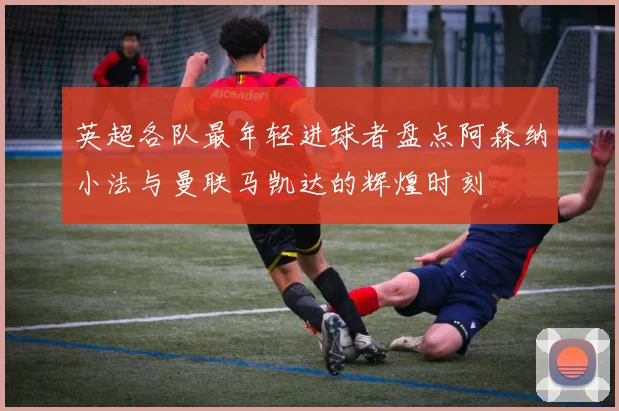 英超各队最年轻进球者盘点阿森纳小法与曼联马凯达的辉煌时刻