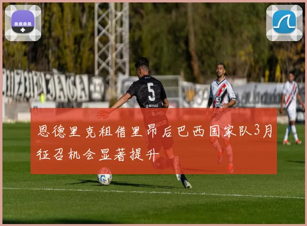 恩德里克租借里昂后巴西国家队3月征召机会显著提升