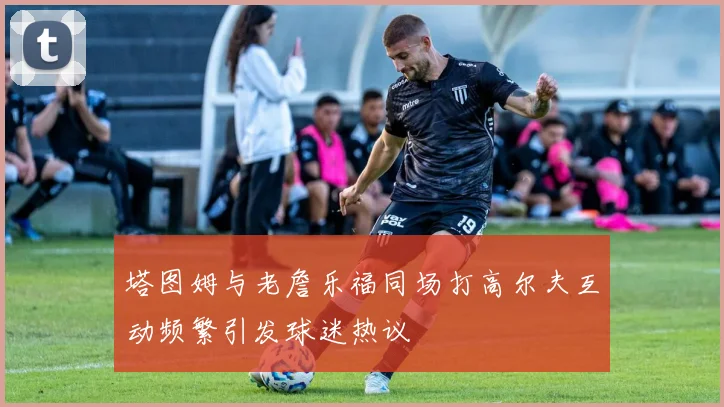 塔图姆与老詹乐福同场打高尔夫互动频繁引发球迷热议