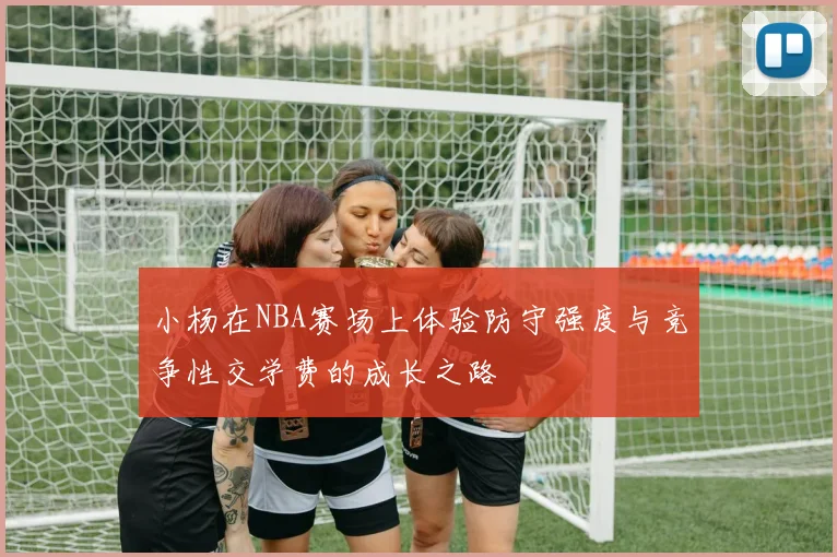 小杨在NBA赛场上体验防守强度与竞争性交学费的成长之路