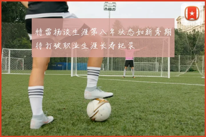 特雷杨谈生涯第八年状态如新秀期待打破职业生涯长寿纪录