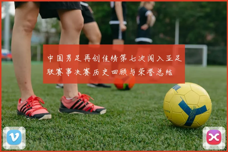中国男足再创佳绩第七次闯入亚足联赛事决赛历史回顾与荣誉总结
